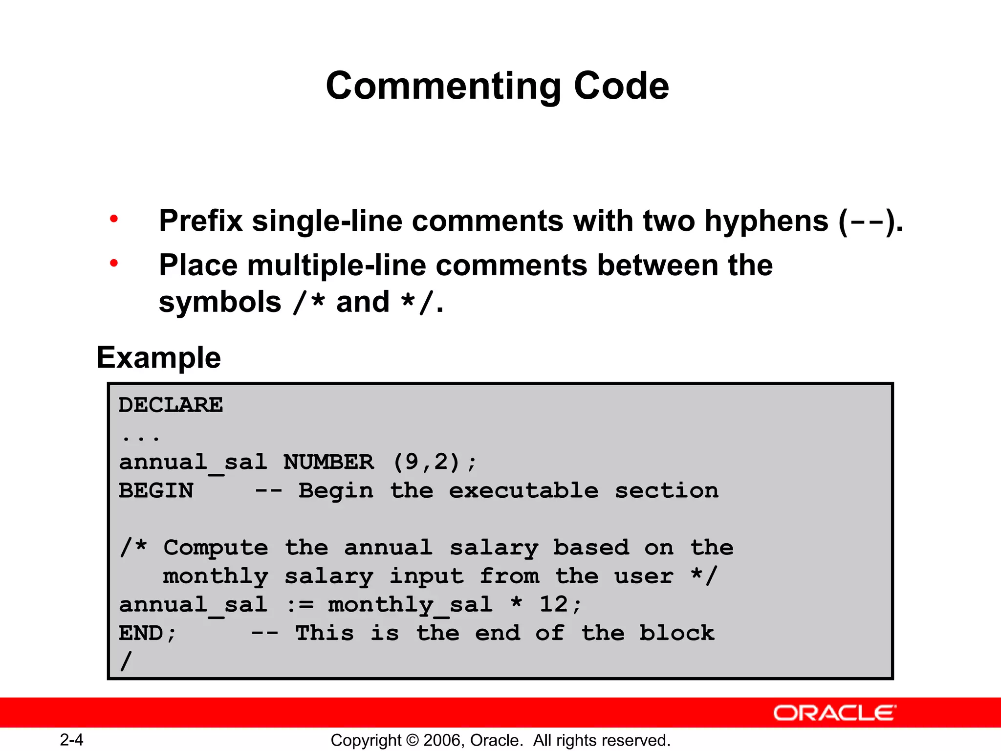 2-4 Copyright © 2006, Oracle. All rights reserved.
Commenting Code
• Prefix single-line comments with two hyphens (--).
• Place multiple-line comments between the
symbols /* and */.
Example
DECLARE
...
annual_sal NUMBER (9,2);
BEGIN -- Begin the executable section
/* Compute the annual salary based on the
monthly salary input from the user */
annual_sal := monthly_sal * 12;
END; -- This is the end of the block
/
 