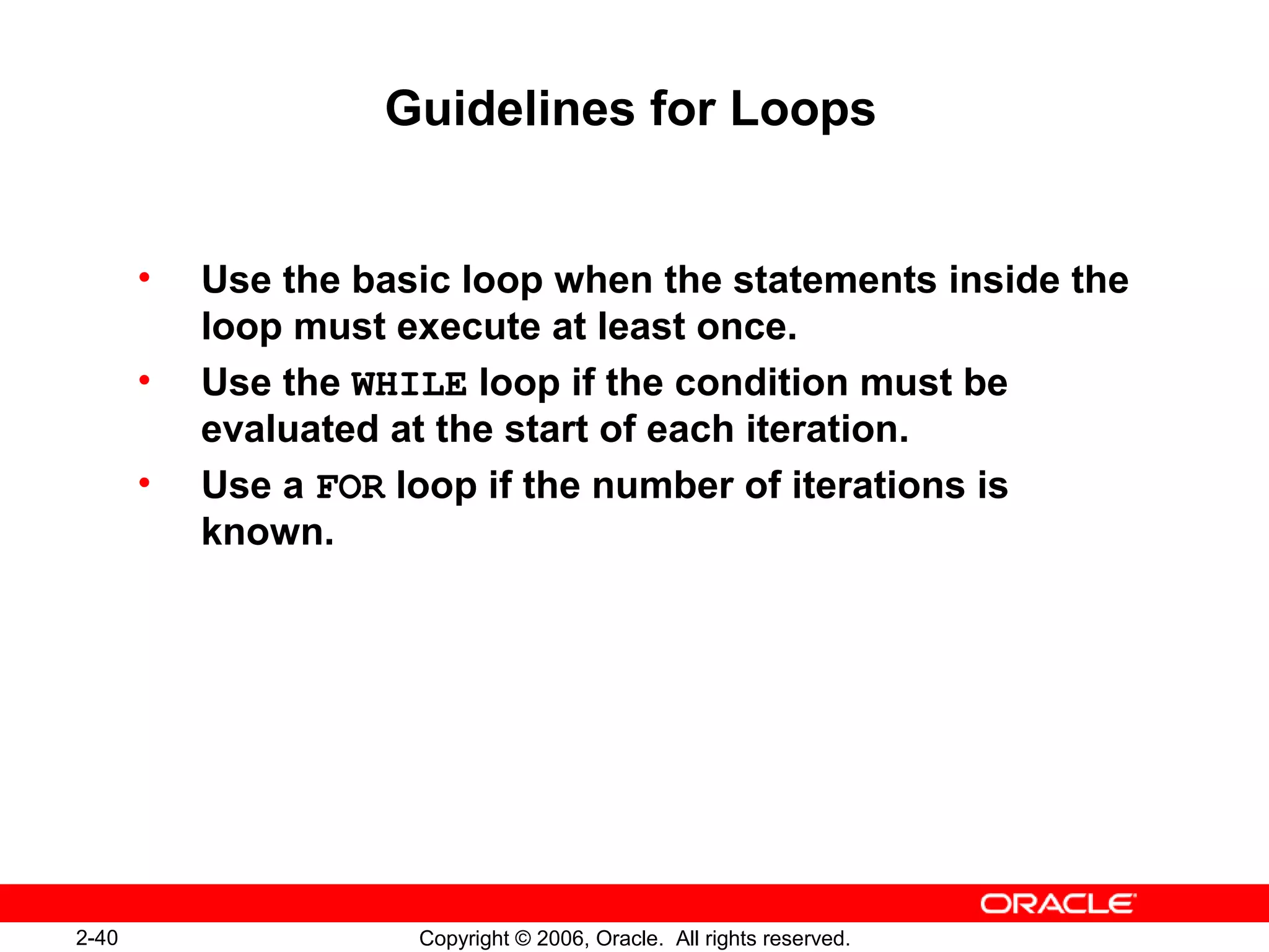 2-40 Copyright © 2006, Oracle. All rights reserved.
Guidelines for Loops
• Use the basic loop when the statements inside the
loop must execute at least once.
• Use the WHILE loop if the condition must be
evaluated at the start of each iteration.
• Use a FOR loop if the number of iterations is
known.
 