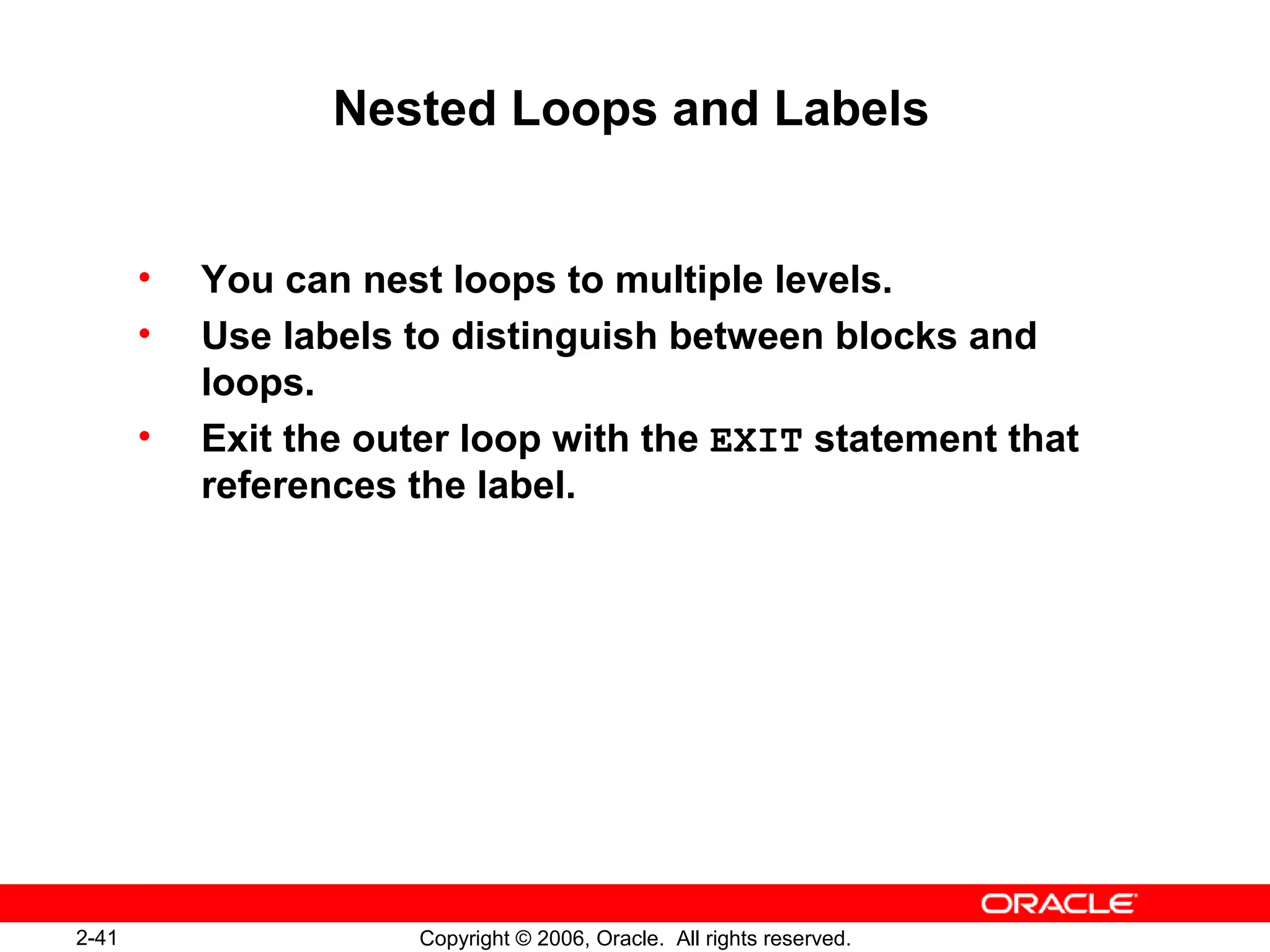2-41 Copyright © 2006, Oracle. All rights reserved.
Nested Loops and Labels
• You can nest loops to multiple levels.
• Use labels to distinguish between blocks and
loops.
• Exit the outer loop with the EXIT statement that
references the label.
 