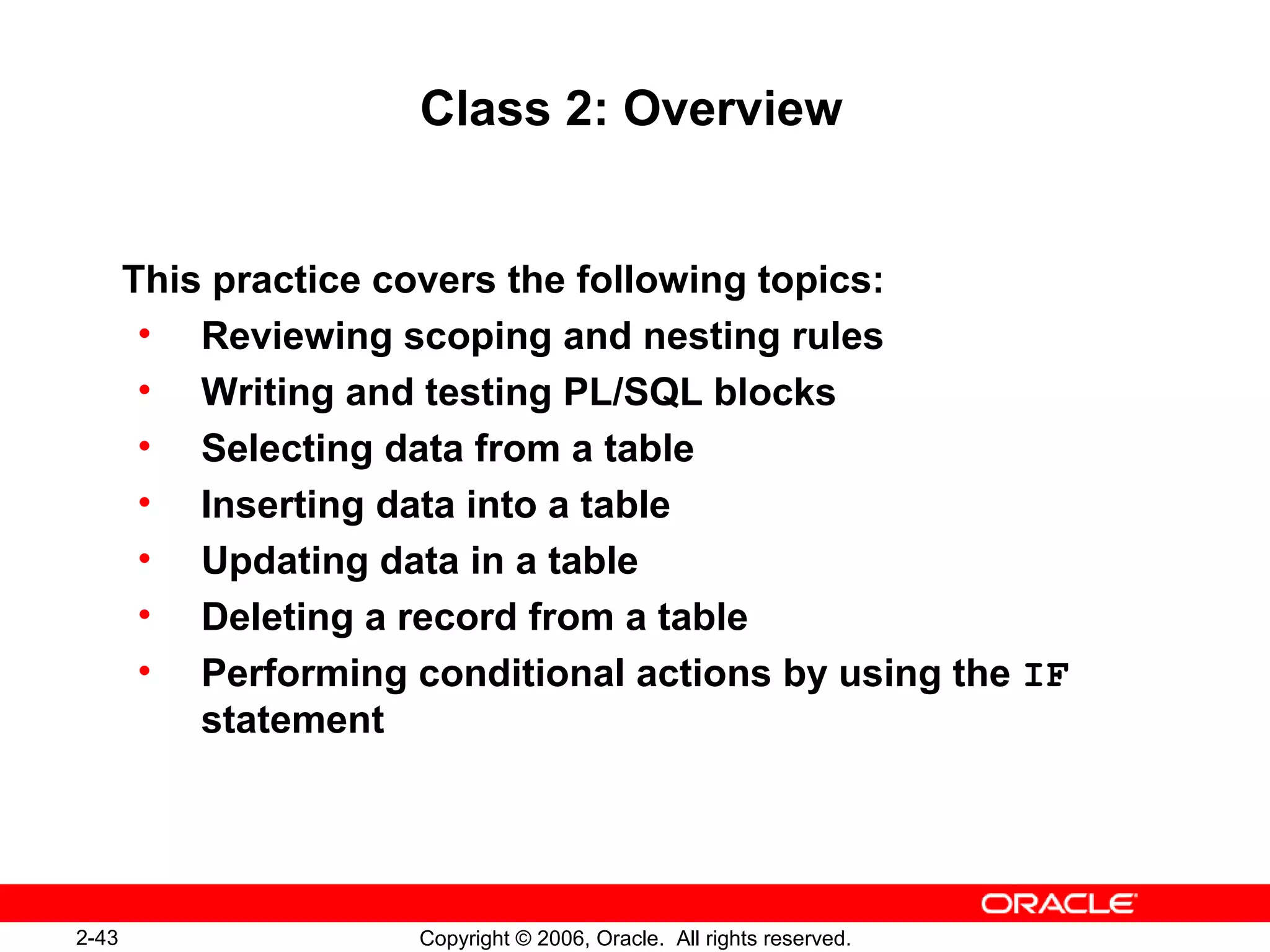 2-43 Copyright © 2006, Oracle. All rights reserved.
Class 2: Overview
This practice covers the following topics:
• Reviewing scoping and nesting rules
• Writing and testing PL/SQL blocks
• Selecting data from a table
• Inserting data into a table
• Updating data in a table
• Deleting a record from a table
• Performing conditional actions by using the IF
statement
 