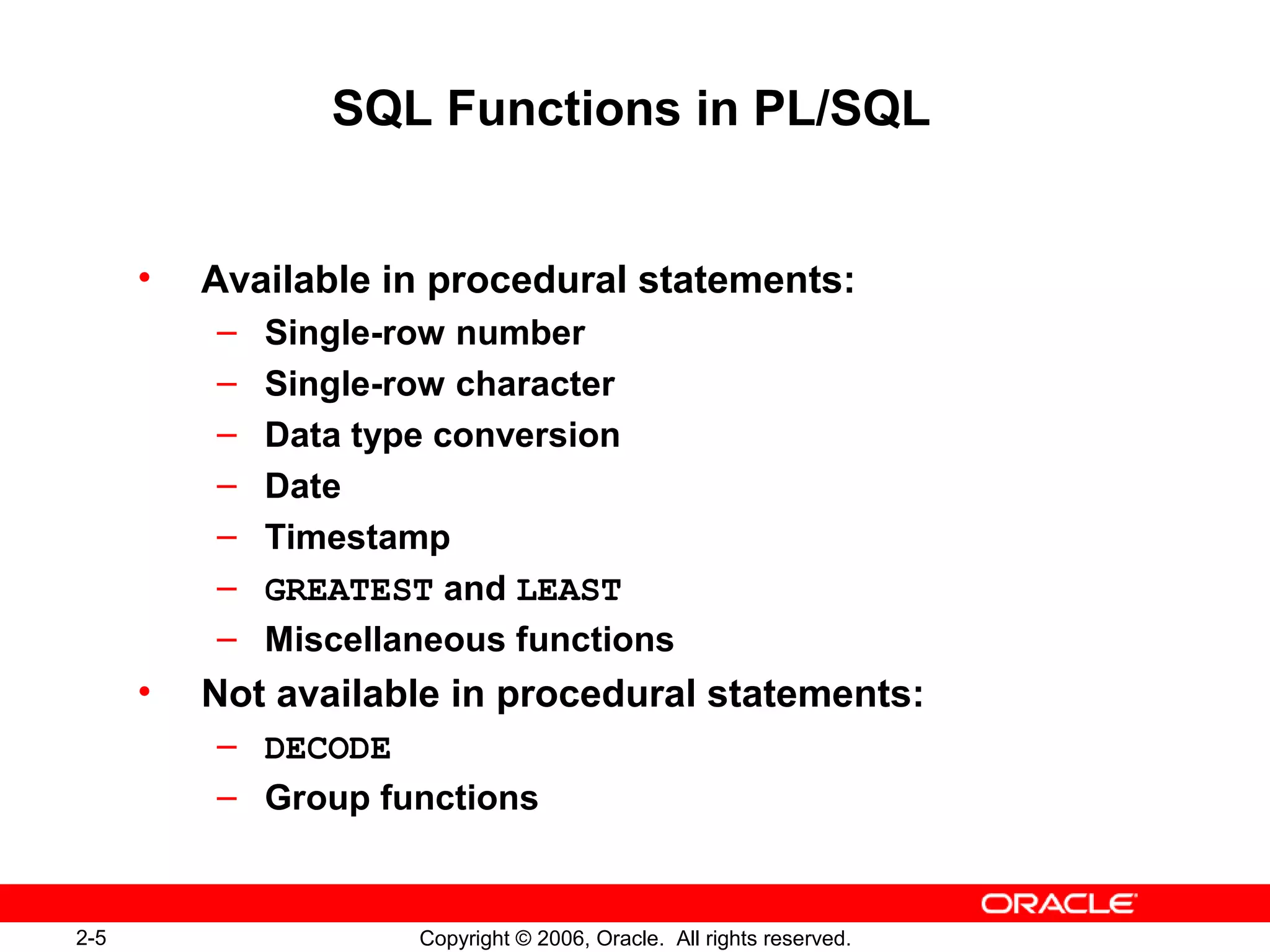 2-5 Copyright © 2006, Oracle. All rights reserved.
SQL Functions in PL/SQL
• Available in procedural statements:
– Single-row number
– Single-row character
– Data type conversion
– Date
– Timestamp
– GREATEST and LEAST
– Miscellaneous functions
• Not available in procedural statements:
– DECODE
– Group functions
 