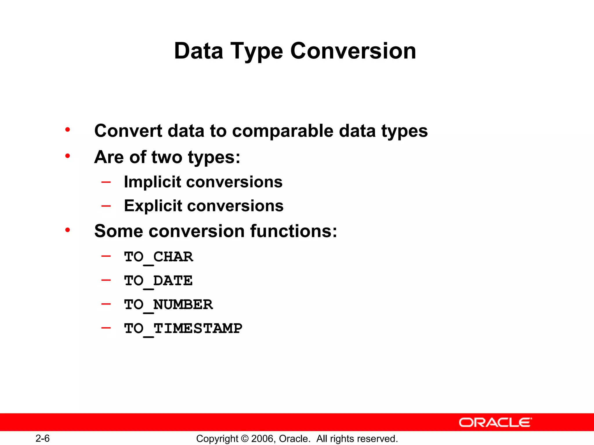2-6 Copyright © 2006, Oracle. All rights reserved.
Data Type Conversion
• Convert data to comparable data types
• Are of two types:
– Implicit conversions
– Explicit conversions
• Some conversion functions:
– TO_CHAR
– TO_DATE
– TO_NUMBER
– TO_TIMESTAMP
 