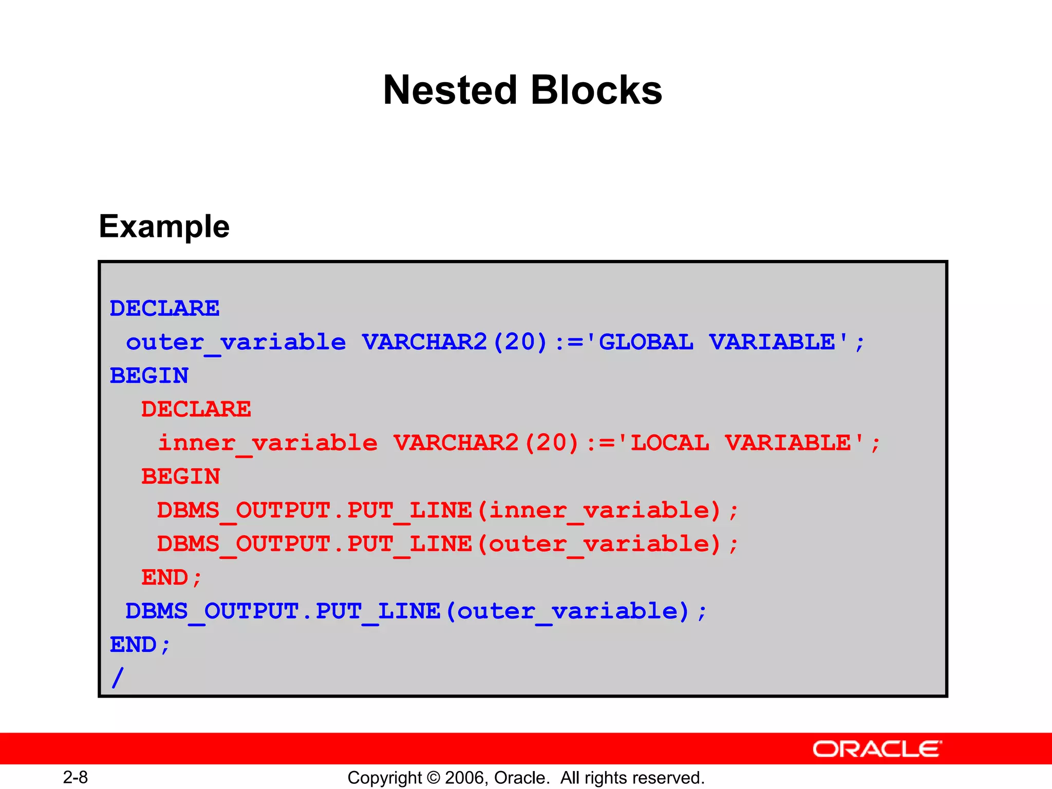 2-8 Copyright © 2006, Oracle. All rights reserved.
Nested Blocks
DECLARE
outer_variable VARCHAR2(20):='GLOBAL VARIABLE';
BEGIN
DECLARE
inner_variable VARCHAR2(20):='LOCAL VARIABLE';
BEGIN
DBMS_OUTPUT.PUT_LINE(inner_variable);
DBMS_OUTPUT.PUT_LINE(outer_variable);
END;
DBMS_OUTPUT.PUT_LINE(outer_variable);
END;
/
Example
 
