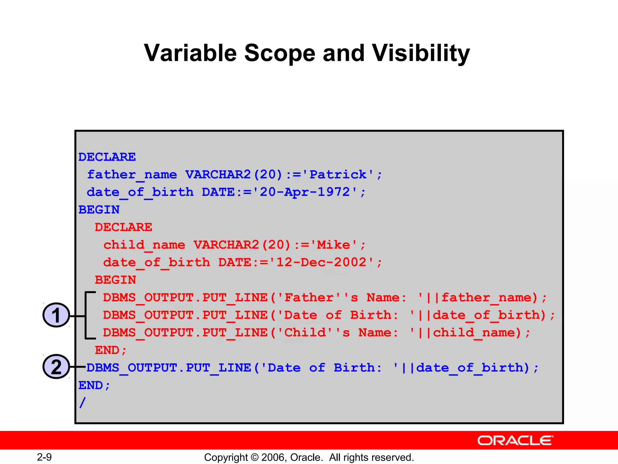 2-9 Copyright © 2006, Oracle. All rights reserved.
Variable Scope and Visibility
DECLARE
father_name VARCHAR2(20):='Patrick';
date_of_birth DATE:='20-Apr-1972';
BEGIN
DECLARE
child_name VARCHAR2(20):='Mike';
date_of_birth DATE:='12-Dec-2002';
BEGIN
DBMS_OUTPUT.PUT_LINE('Father''s Name: '||father_name);
DBMS_OUTPUT.PUT_LINE('Date of Birth: '||date_of_birth);
DBMS_OUTPUT.PUT_LINE('Child''s Name: '||child_name);
END;
DBMS_OUTPUT.PUT_LINE('Date of Birth: '||date_of_birth);
END;
/
1
2
 