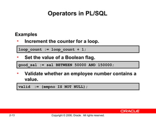 2-13 Copyright © 2006, Oracle. All rights reserved.
Operators in PL/SQL
Examples
• Increment the counter for a loop.
• Set the value of a Boolean flag.
• Validate whether an employee number contains a
value.
loop_count := loop_count + 1;
good_sal := sal BETWEEN 50000 AND 150000;
valid := (empno IS NOT NULL);
 
