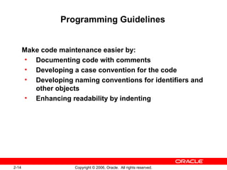 2-14 Copyright © 2006, Oracle. All rights reserved.
Programming Guidelines
Make code maintenance easier by:
• Documenting code with comments
• Developing a case convention for the code
• Developing naming conventions for identifiers and
other objects
• Enhancing readability by indenting
 