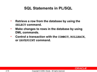 2-16 Copyright © 2006, Oracle. All rights reserved.
SQL Statements in PL/SQL
• Retrieve a row from the database by using the
SELECT command.
• Make changes to rows in the database by using
DML commands.
• Control a transaction with the COMMIT, ROLLBACK,
or SAVEPOINT command.
 