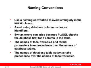 2-19 Copyright © 2006, Oracle. All rights reserved.
Naming Conventions
• Use a naming convention to avoid ambiguity in the
WHERE clause.
• Avoid using database column names as
identifiers.
• Syntax errors can arise because PL/SQL checks
the database first for a column in the table.
• The names of local variables and formal
parameters take precedence over the names of
database tables.
• The names of database table columns take
precedence over the names of local variables.
 