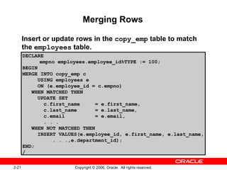 2-21 Copyright © 2006, Oracle. All rights reserved.
Merging Rows
Insert or update rows in the copy_emp table to match
the employees table.
DECLARE
empno employees.employee_id%TYPE := 100;
BEGIN
MERGE INTO copy_emp c
USING employees e
ON (e.employee_id = c.empno)
WHEN MATCHED THEN
UPDATE SET
c.first_name = e.first_name,
c.last_name = e.last_name,
c.email = e.email,
. . .
WHEN NOT MATCHED THEN
INSERT VALUES(e.employee_id, e.first_name, e.last_name,
. . .,e.department_id);
END;
/
 