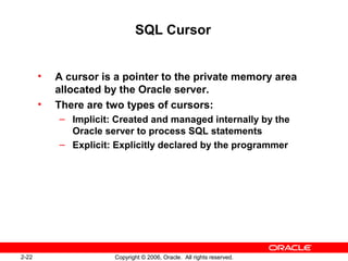 2-22 Copyright © 2006, Oracle. All rights reserved.
SQL Cursor
• A cursor is a pointer to the private memory area
allocated by the Oracle server.
• There are two types of cursors:
– Implicit: Created and managed internally by the
Oracle server to process SQL statements
– Explicit: Explicitly declared by the programmer
 