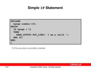 2-27 Copyright © 2006, Oracle. All rights reserved.
Simple IF Statement
DECLARE
myage number:=31;
BEGIN
IF myage < 11
THEN
DBMS_OUTPUT.PUT_LINE(' I am a child ');
END IF;
END;
/
 