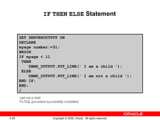 2-28 Copyright © 2006, Oracle. All rights reserved.
IF THEN ELSE Statement
SET SERVEROUTPUT ON
DECLARE
myage number:=31;
BEGIN
IF myage < 11
THEN
DBMS_OUTPUT.PUT_LINE(' I am a child ');
ELSE
DBMS_OUTPUT.PUT_LINE(' I am not a child ');
END IF;
END;
/
 