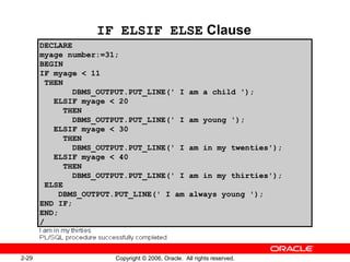 2-29 Copyright © 2006, Oracle. All rights reserved.
IF ELSIF ELSE Clause
DECLARE
myage number:=31;
BEGIN
IF myage < 11
THEN
DBMS_OUTPUT.PUT_LINE(' I am a child ');
ELSIF myage < 20
THEN
DBMS_OUTPUT.PUT_LINE(' I am young ');
ELSIF myage < 30
THEN
DBMS_OUTPUT.PUT_LINE(' I am in my twenties');
ELSIF myage < 40
THEN
DBMS_OUTPUT.PUT_LINE(' I am in my thirties');
ELSE
DBMS_OUTPUT.PUT_LINE(' I am always young ');
END IF;
END;
/
 