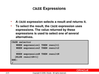 2-31 Copyright © 2006, Oracle. All rights reserved.
CASE Expressions
• A CASE expression selects a result and returns it.
• To select the result, the CASE expression uses
expressions. The value returned by these
expressions is used to select one of several
alternatives.
CASE selector
WHEN expression1 THEN result1
WHEN expression2 THEN result2
...
WHEN expressionN THEN resultN
[ELSE resultN+1]
END;
/
 