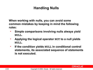 2-33 Copyright © 2006, Oracle. All rights reserved.
Handling Nulls
When working with nulls, you can avoid some
common mistakes by keeping in mind the following
rules:
• Simple comparisons involving nulls always yield
NULL.
• Applying the logical operator NOT to a null yields
NULL.
• If the condition yields NULL in conditional control
statements, its associated sequence of statements
is not executed.
 