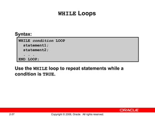 2-37 Copyright © 2006, Oracle. All rights reserved.
WHILE Loops
Syntax:
Use the WHILE loop to repeat statements while a
condition is TRUE.
WHILE condition LOOP
statement1;
statement2;
. . .
END LOOP;
 