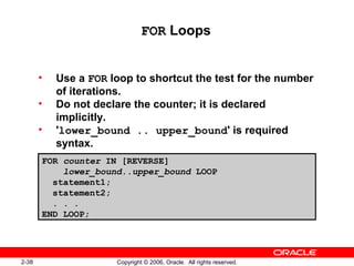 2-38 Copyright © 2006, Oracle. All rights reserved.
FOR Loops
• Use a FOR loop to shortcut the test for the number
of iterations.
• Do not declare the counter; it is declared
implicitly.
• 'lower_bound .. upper_bound' is required
syntax.
FOR counter IN [REVERSE]
lower_bound..upper_bound LOOP
statement1;
statement2;
. . .
END LOOP;
 