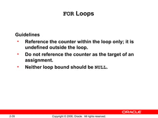 2-39 Copyright © 2006, Oracle. All rights reserved.
FOR Loops
Guidelines
• Reference the counter within the loop only; it is
undefined outside the loop.
• Do not reference the counter as the target of an
assignment.
• Neither loop bound should be NULL.
 