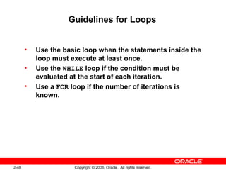 2-40 Copyright © 2006, Oracle. All rights reserved.
Guidelines for Loops
• Use the basic loop when the statements inside the
loop must execute at least once.
• Use the WHILE loop if the condition must be
evaluated at the start of each iteration.
• Use a FOR loop if the number of iterations is
known.
 