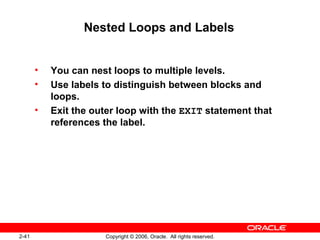 2-41 Copyright © 2006, Oracle. All rights reserved.
Nested Loops and Labels
• You can nest loops to multiple levels.
• Use labels to distinguish between blocks and
loops.
• Exit the outer loop with the EXIT statement that
references the label.
 
