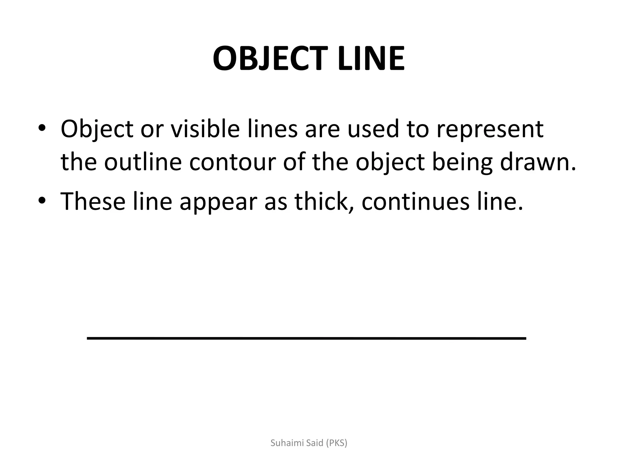 OBJECT LINE
• Object or visible lines are used to represent
the outline contour of the object being drawn.
• These line appear as thick, continues line.
 