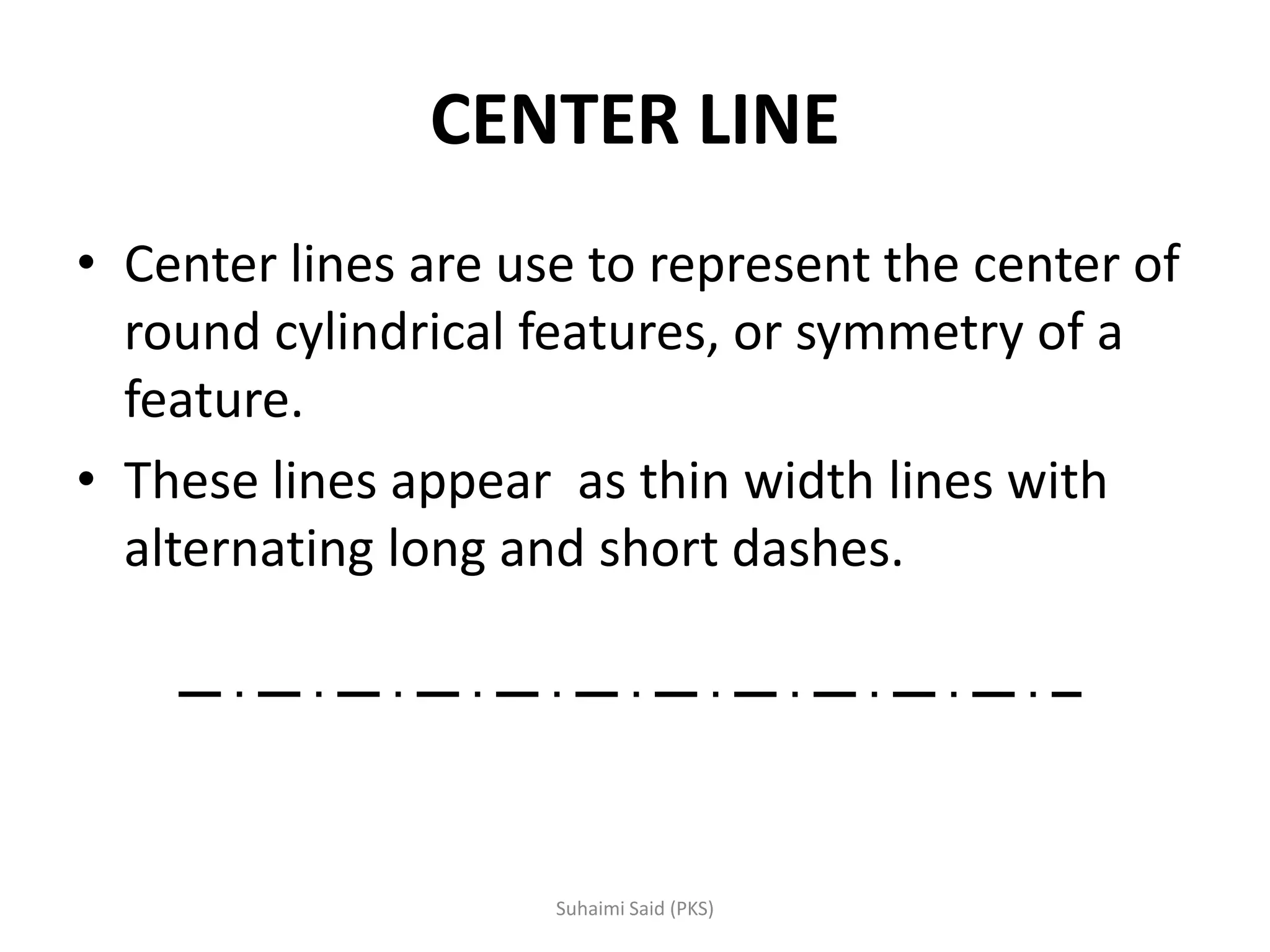 CENTER LINE
• Center lines are use to represent the center of
round cylindrical features, or symmetry of a
feature.
• These lines appear as thin width lines with
alternating long and short dashes.
 