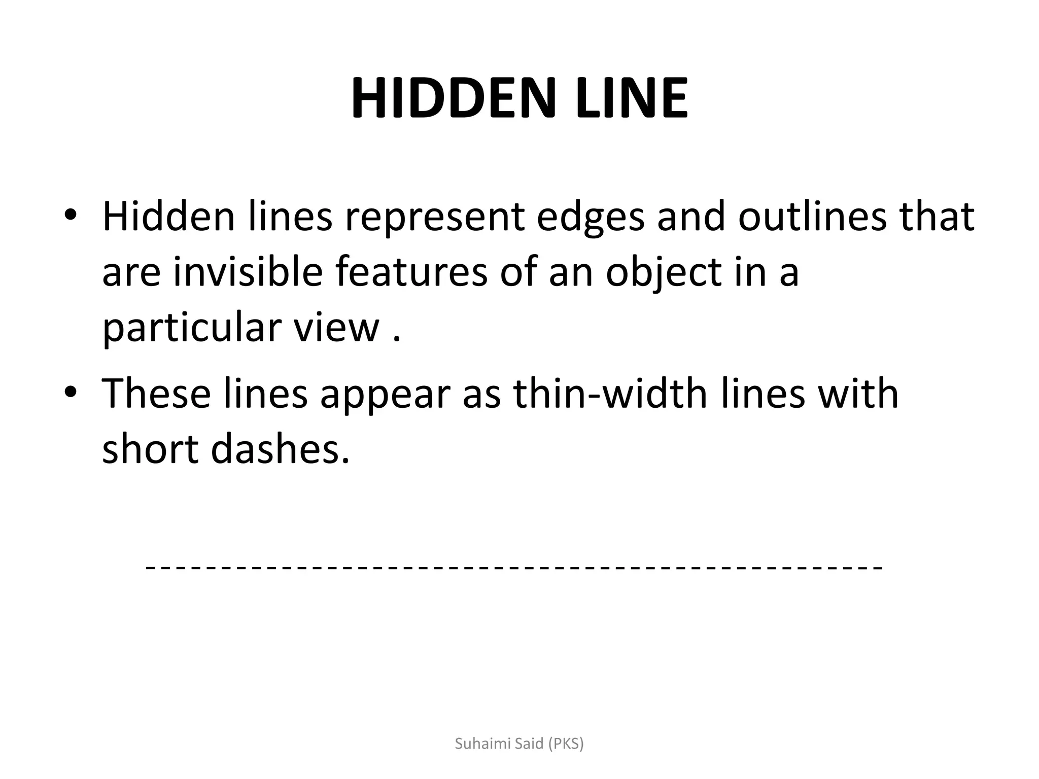 HIDDEN LINE
• Hidden lines represent edges and outlines that
are invisible features of an object in a
particular view .
• These lines appear as thin-width lines with
short dashes.
 