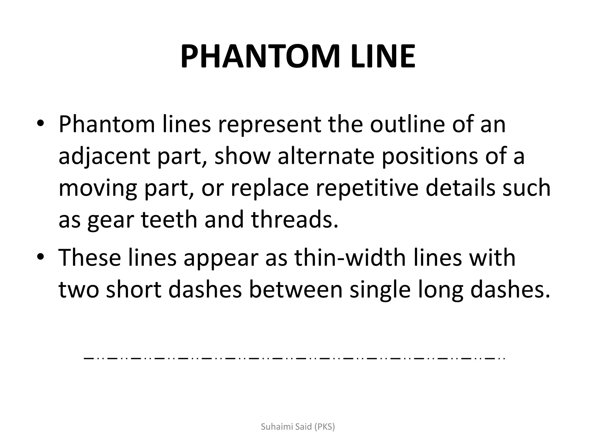 PHANTOM LINE
• Phantom lines represent the outline of an
adjacent part, show alternate positions of a
moving part, or replace repetitive details such
as gear teeth and threads.
• These lines appear as thin-width lines with
two short dashes between single long dashes.
 