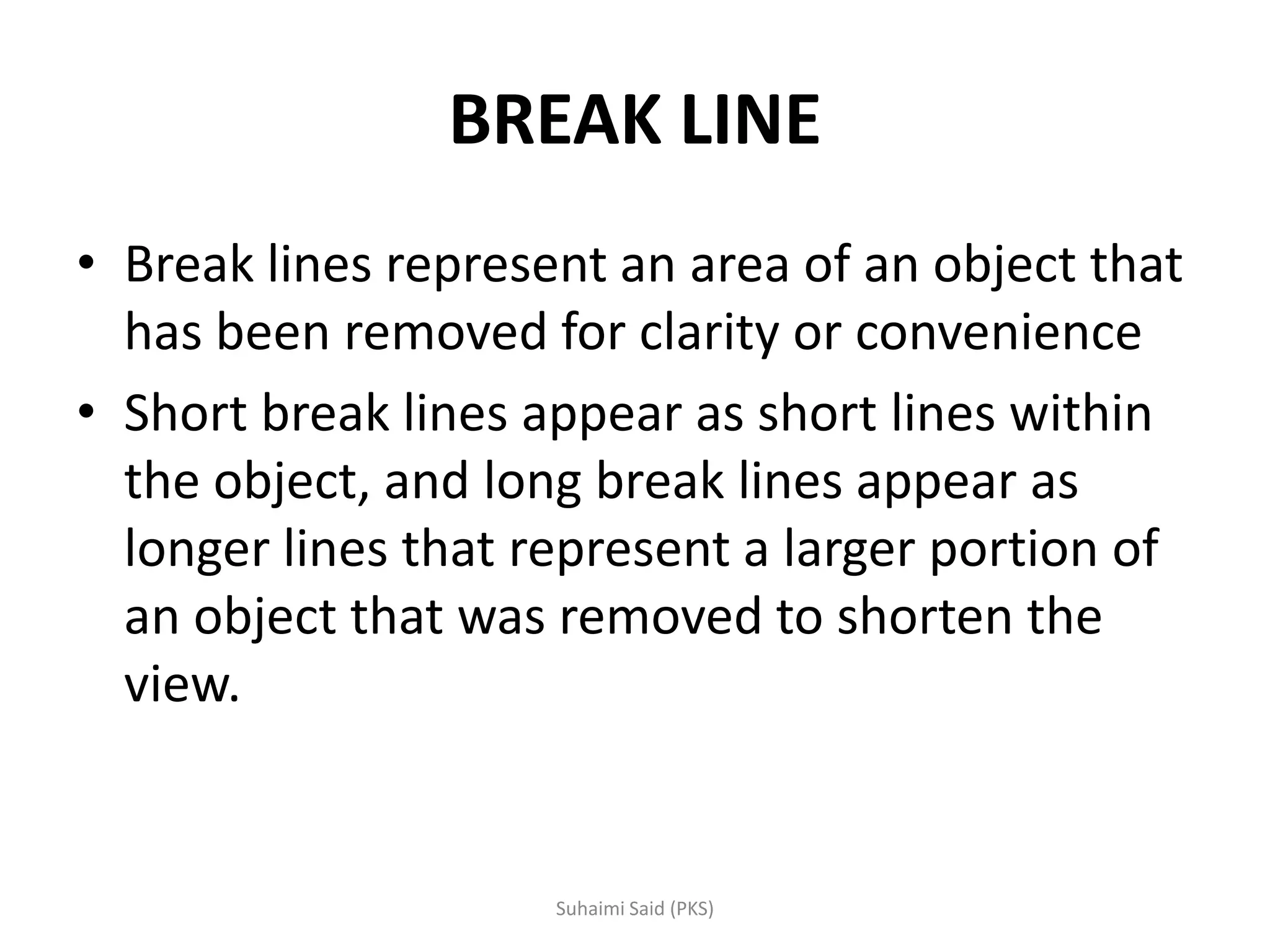 BREAK LINE
• Break lines represent an area of an object that
has been removed for clarity or convenience
• Short break lines appear as short lines within
the object, and long break lines appear as
longer lines that represent a larger portion of
an object that was removed to shorten the
view.
 