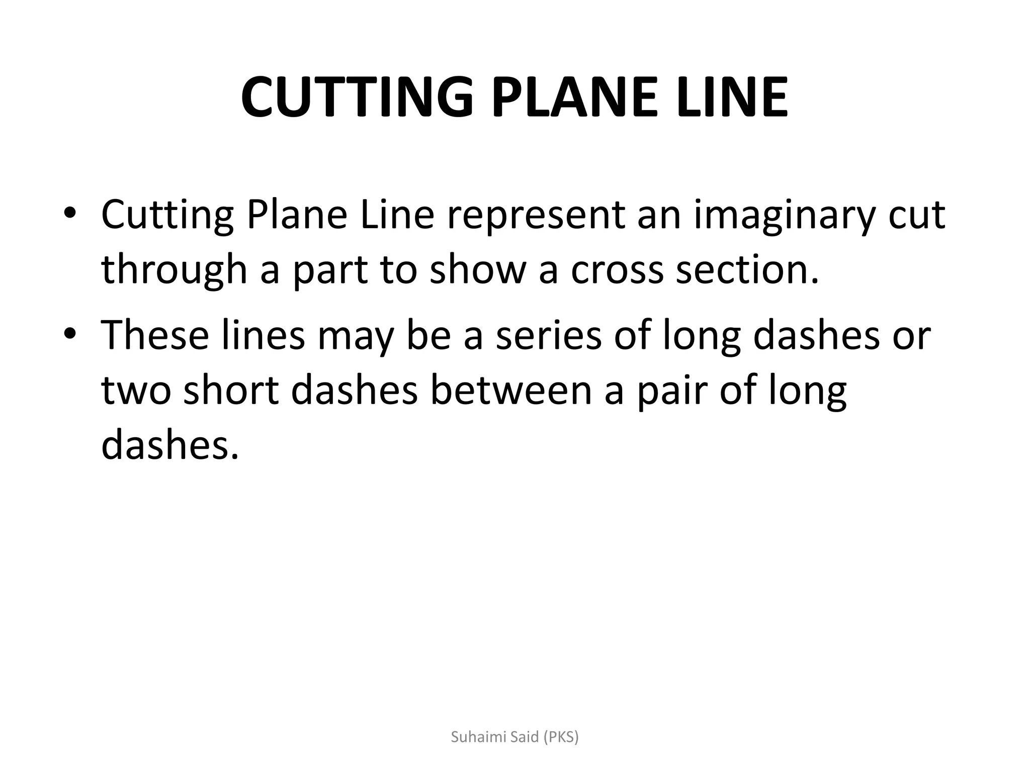 CUTTING PLANE LINE
• Cutting Plane Line represent an imaginary cut
through a part to show a cross section.
• These lines may be a series of long dashes or
two short dashes between a pair of long
dashes.
 