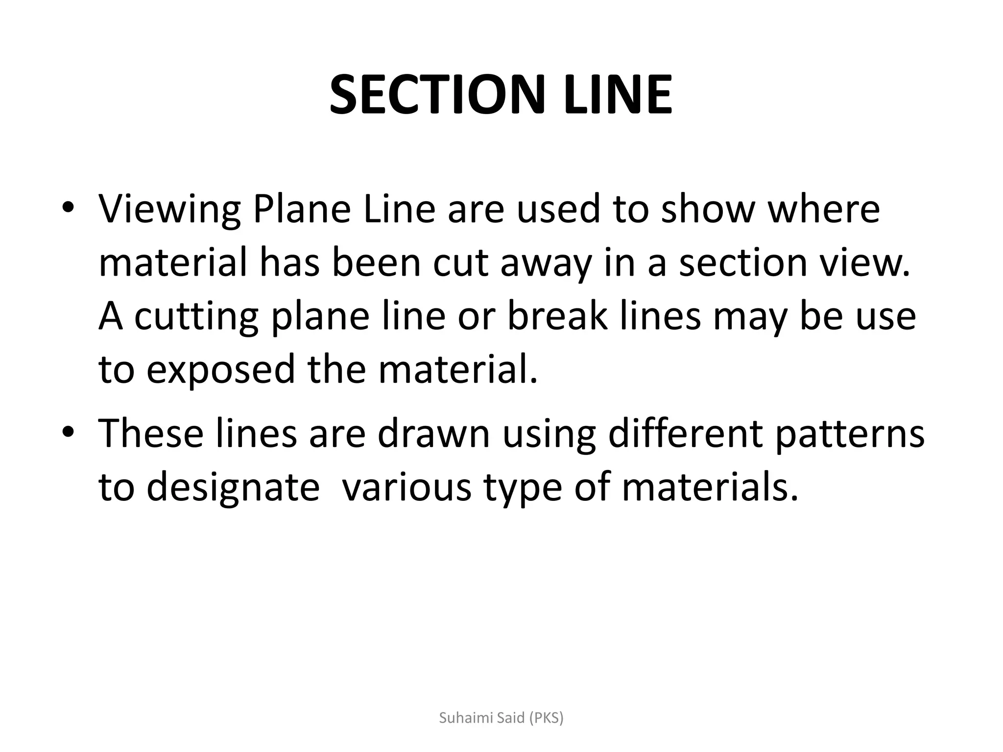 SECTION LINE
• Viewing Plane Line are used to show where
material has been cut away in a section view.
A cutting plane line or break lines may be use
to exposed the material.
• These lines are drawn using different patterns
to designate various type of materials.
 