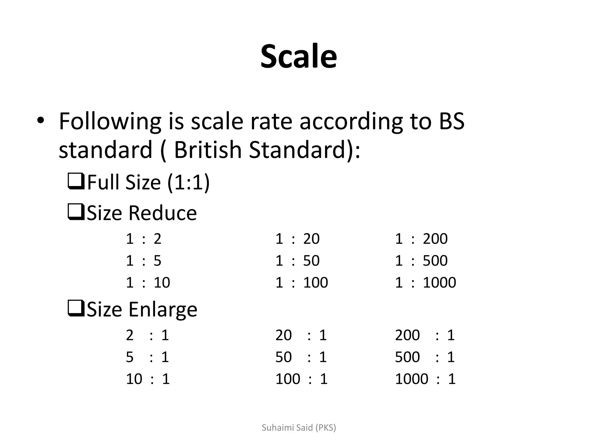 Scale
• Following is scale rate according to BS
standard ( British Standard):
Full Size (1:1)
Size Reduce
1 : 2 1 : 20 1 : 200
1 : 5 1 : 50 1 : 500
1 : 10 1 : 100 1 : 1000
Size Enlarge
2 : 1 20 : 1 200 : 1
5 : 1 50 : 1 500 : 1
10 : 1 100 : 1 1000 : 1
 