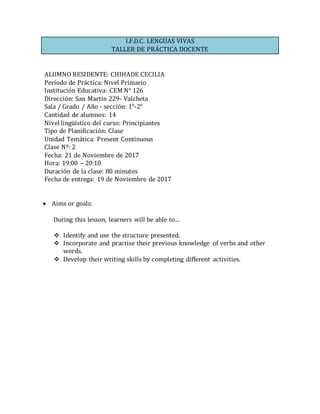 I.F.D.C. LENGUAS VIVAS
TALLER DE PRÁCTICA DOCENTE
ALUMNO RESIDENTE: CHIHADE CECILIA
Período de Práctica: Nivel Primario
Institución Educativa: CEM N° 126
Dirección: San Martin 229- Valcheta
Sala / Grado / Año - sección: 1°-2°
Cantidad de alumnos: 14
Nivel lingüístico del curso: Principiantes
Tipo de Planificación: Clase
Unidad Temática: Present Continuous
Clase Nº: 2
Fecha: 21 de Noviembre de 2017
Hora: 19:00 – 20:10
Duración de la clase: 80 minutos
Fecha de entrega: 19 de Noviembre de 2017
 Aims or goals: 
During this lesson, learners will be able to…
 Identify and use the structure presented.
 Incorporate and practise their previous knowledge of verbs and other
words.
 Develop their writing skills by completing different activities.
 