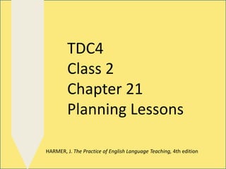 TDC4
Class 2
Chapter 21
Planning Lessons
HARMER, J. The Practice of English Language Teaching, 4th edition
 