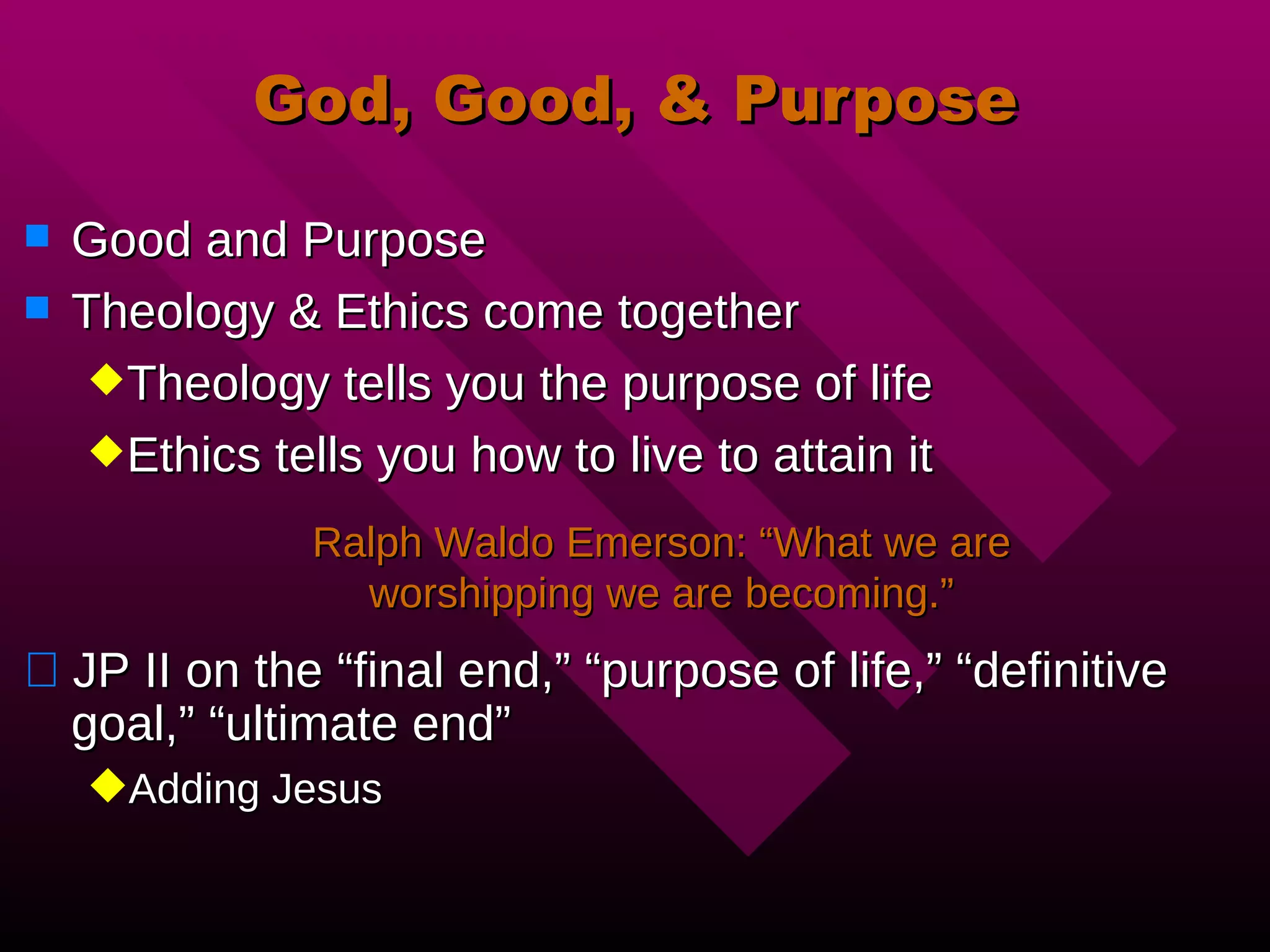 God, Good, & Purpose Good and Purpose Theology & Ethics come together Theology tells you the purpose of life Ethics tells you how to live to attain it JP II on the “final end,” “purpose of life,” “definitive goal,” “ultimate end” Adding Jesus Ralph Waldo Emerson: “What we are worshipping we are becoming.” 