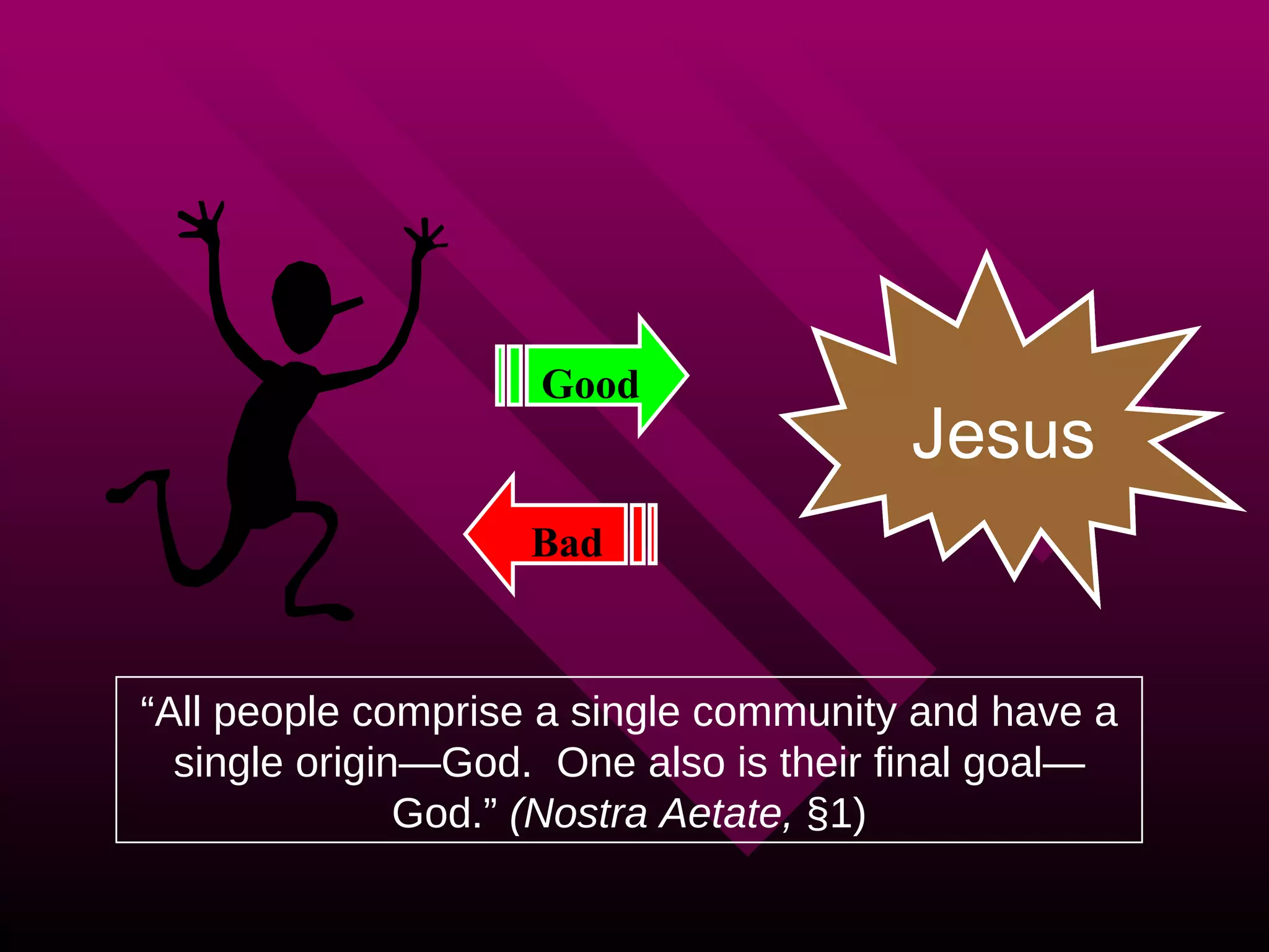 The Purpose of Life “ All people comprise a single community and have a single origin—God.  One also is their final goal—God.”  (Nostra Aetate,  §1) Good Bad GOD Jesus 