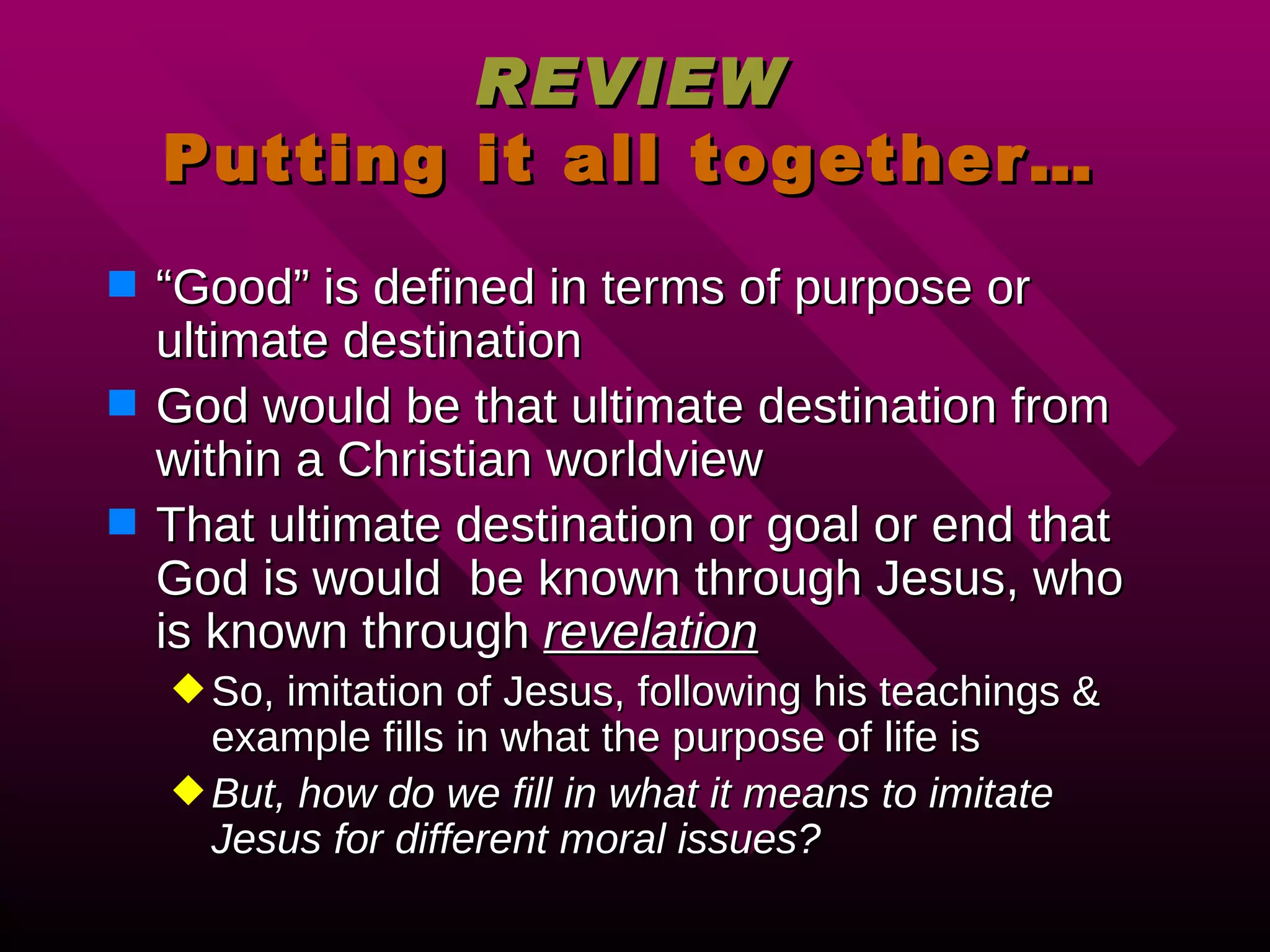 REVIEW Putting it all together… “ Good” is defined in terms of purpose or ultimate destination God would be that ultimate destination from within a Christian worldview That ultimate destination or goal or end that God is would  be known through Jesus, who is known through  revelation So, imitation of Jesus, following his teachings & example fills in what the purpose of life is But, how do we fill in what it means to imitate Jesus for different moral issues? 