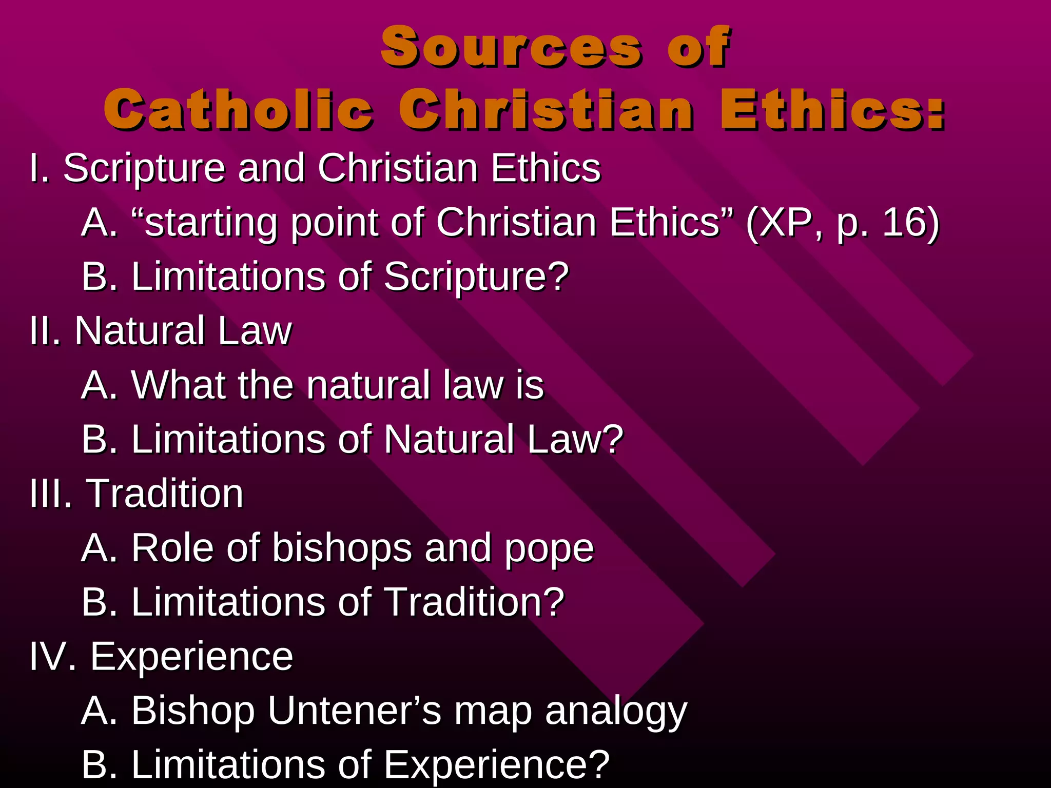 Sources of  Catholic Christian Ethics: I. Scripture and Christian Ethics A. “starting point of Christian Ethics” (XP, p. 16) B. Limitations of Scripture? II. Natural Law A. What the natural law is B. Limitations of Natural Law? III. Tradition A. Role of bishops and pope B. Limitations of Tradition? IV. Experience  A. Bishop Untener’s map analogy B. Limitations of Experience? 