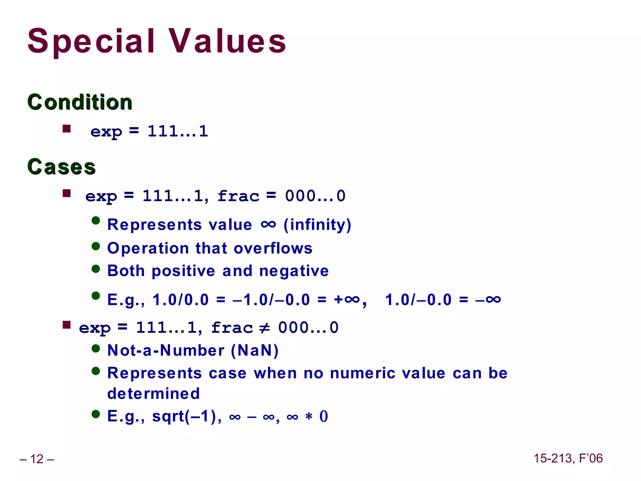 Special Values
 Condition
             exp = 111…1

 Cases
            exp = 111…1, frac = 000…0
               Represents value ∞ (infinity)
               Operation that overflows
               Both positive and negative
               E.g., 1.0/0.0 = −1.0/−0.0 = + ∞,   1.0/−0.0 = − ∞
            exp = 111…1, frac ≠ 000…0
               Not-a-Number (NaN)
               Represents case when no numeric value can be
                determined
               E.g., sqrt(–1), ∞ − ∞, ∞ ∗ 0


– 12 –                                                              15-213, F’06
 