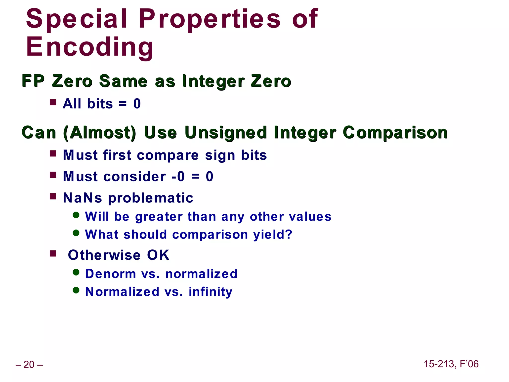 Special Properties of
  Encoding
 FP Zero Same as Integer Zero
            All bits = 0

 Can (Almost) Use Unsigned Integer Comparison
            Must first compare sign bits
            Must consider -0 = 0
            NaNs problematic
               Will be greater than any other values
               What should comparison yield?
            Otherwise OK
               Denorm vs. normalized
               Normalized vs. infinity




– 20 –                                                  15-213, F’06
 