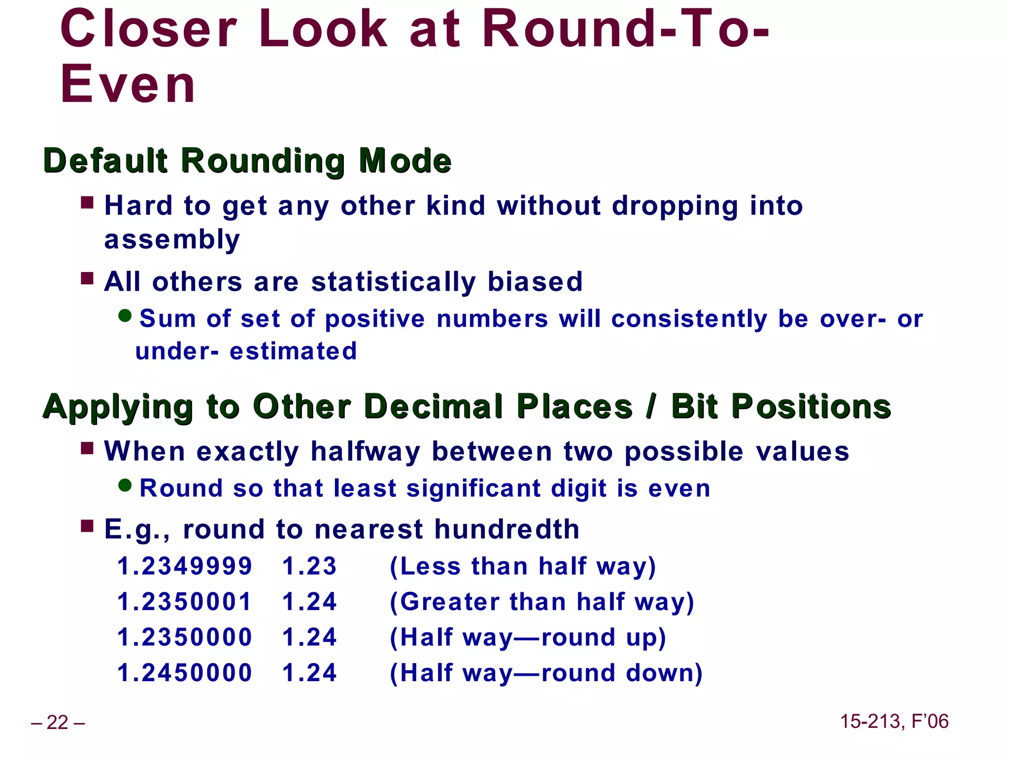 Closer Look at Round-To-
   Even
 Default Rounding M ode
        Hard to get any other kind without dropping into
         assembly
        All others are statistically biased
         Sum of set of positive numbers will consistently be over- or
           under- estimated

 Applying to Other Decimal Places / Bit Positions
        When exactly halfway between two possible values
         Round so that least significant digit is even
        E.g., round to nearest hundredth
         1.2349999   1.23     (Less than half way)
         1.2350001   1.24     (Greater than half way)
         1.2350000   1.24     (Half way—round up)
         1.2450000   1.24     (Half way—round down)
– 22 –                                                         15-213, F’06
 