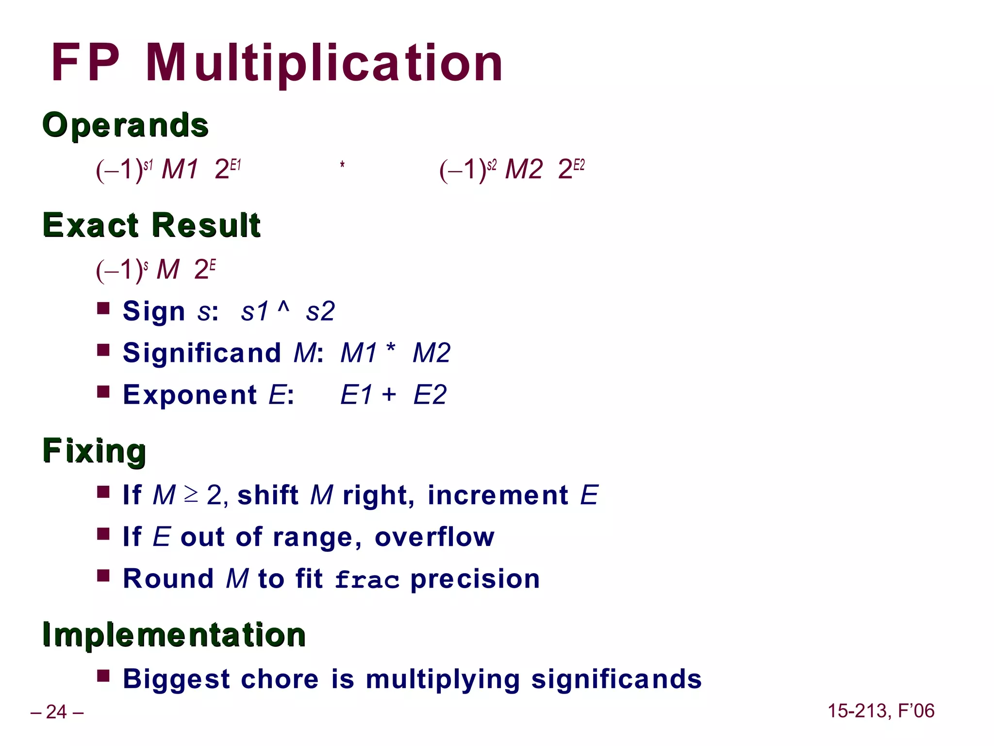 FP Multiplication
 Operands
                               *
         (–1)s1 M1 2E1               (–1)s2 M2 2E2

 Exact Result
         (–1)s M 2E
            Sign s: s1 ^ s2
            Significand M: M1 * M2
            Exponent E:       E1 + E2

 Fixing
            If M ≥ 2, shift M right, increment E
            If E out of range, overflow
            Round M to fit frac precision

 Implementation
            Biggest chore is multiplying significands
– 24 –                                                   15-213, F’06
 