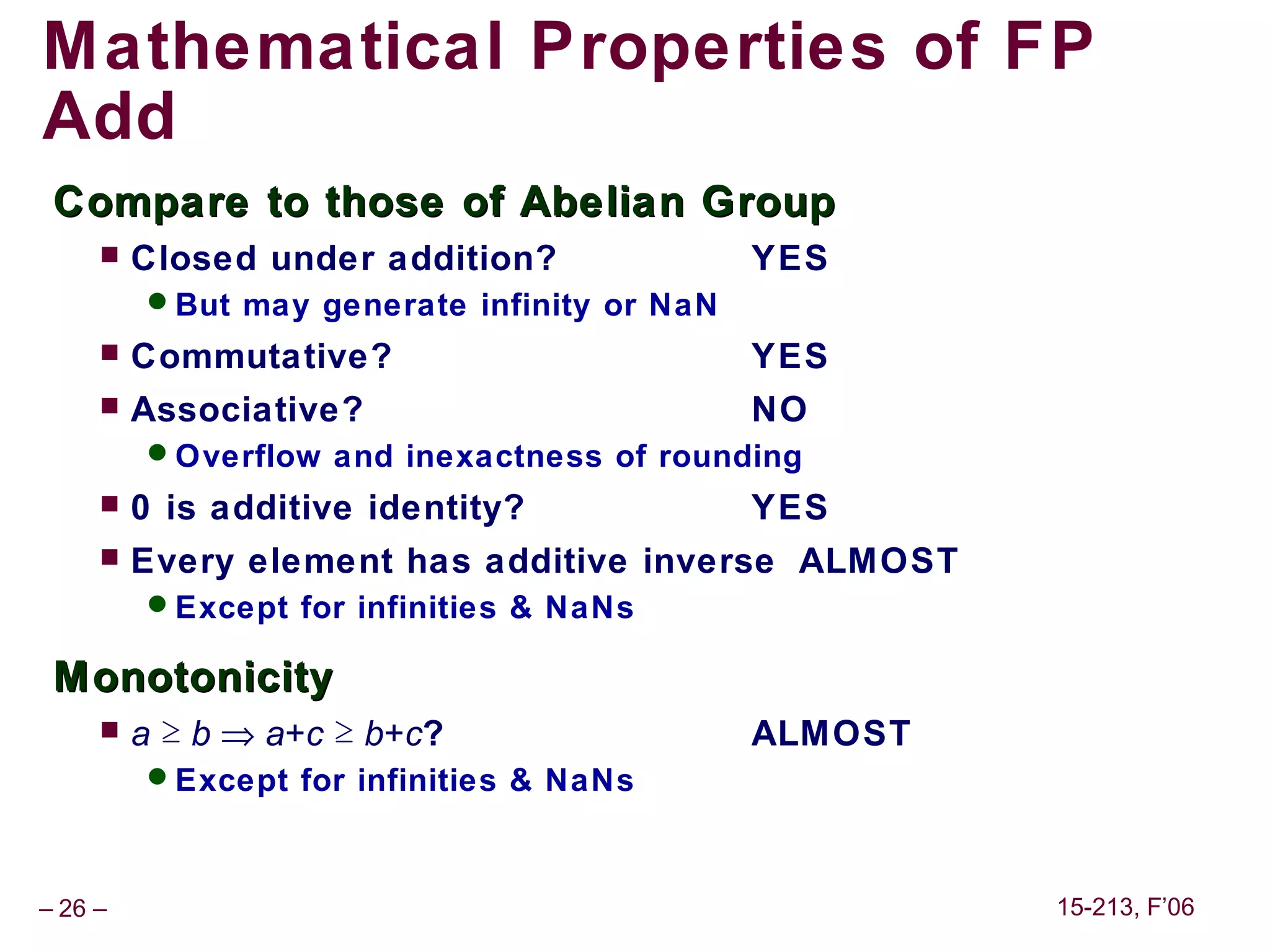 Mathematical Properties of FP
Add
 Compare to those of Abelian Group
        Closed under addition?              YES
         But may generate infinity or NaN
        Commutative?                        YES
        Associative?                        NO
         Overflow and inexactness of rounding
        0 is additive identity?             YES
        Every element has additive inverse ALMOST
         Except for infinities & NaNs

 Monotonicity
        a ≥ b ⇒ a+c ≥ b+c?                  ALMOST
         Except for infinities & NaNs



– 26 –                                                15-213, F’06
 