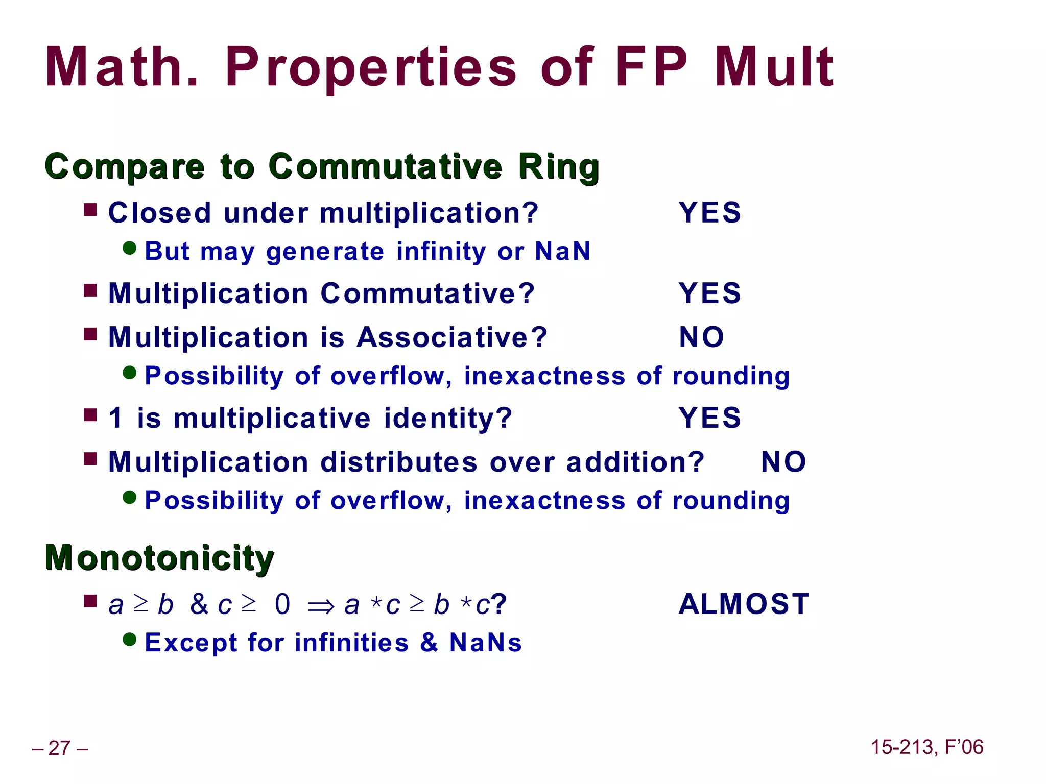 Math. Properties of FP Mult
 Compare to Commutative Ring
        Closed under multiplication?            YES
         But may generate infinity or NaN
        Multiplication Commutative?             YES
        Multiplication is Associative?          NO
         Possibility of overflow, inexactness of rounding
        1 is multiplicative identity?           YES
        Multiplication distributes over addition?     NO
         Possibility of overflow, inexactness of rounding

 Monotonicity
        a ≥ b & c ≥ 0 ⇒ a *c ≥ b *c?            ALMOST
         Except for infinities & NaNs



– 27 –                                                       15-213, F’06
 