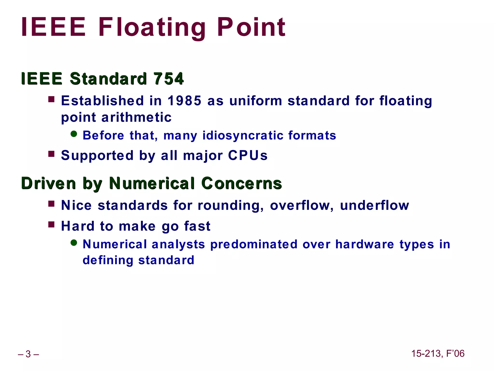 IEEE Floating Point
IEEE Standard 754
         Established in 1985 as uniform standard for floating
          point arithmetic
            Before that, many idiosyncratic formats
         Supported by all major CPUs

Driven by Numerical Concerns
         Nice standards for rounding, overflow, underflow
         Hard to make go fast
            Numerical analysts predominated over hardware types in
             defining standard




–3–                                                          15-213, F’06
 