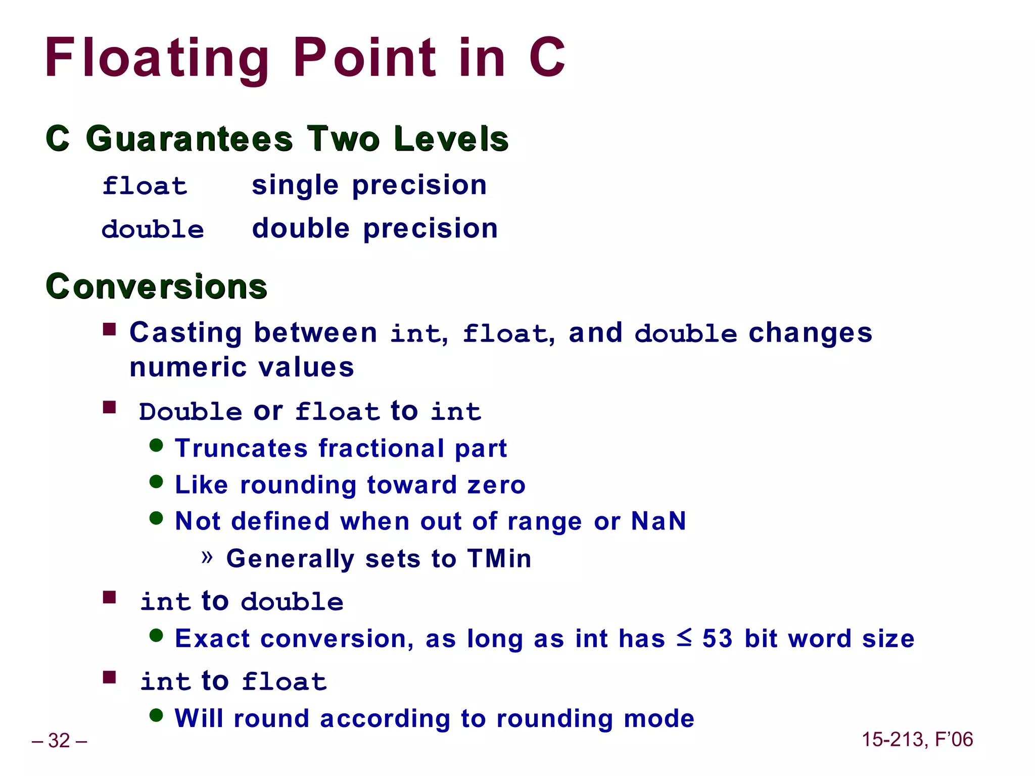 Floating Point in C
 C Guarantees Two Levels
         float       single precision
         double      double precision

 Conversions
            Casting between int, float, and double changes
             numeric values
            Double or float to int
               Truncates fractional part
               Like rounding toward zero
               Not defined when out of range or NaN
                 » Generally sets to TMin
            int to double
               Exact conversion, as long as int has ≤ 53 bit word size
            int to float
               Will round according to rounding mode
– 32 –                                                            15-213, F’06
 