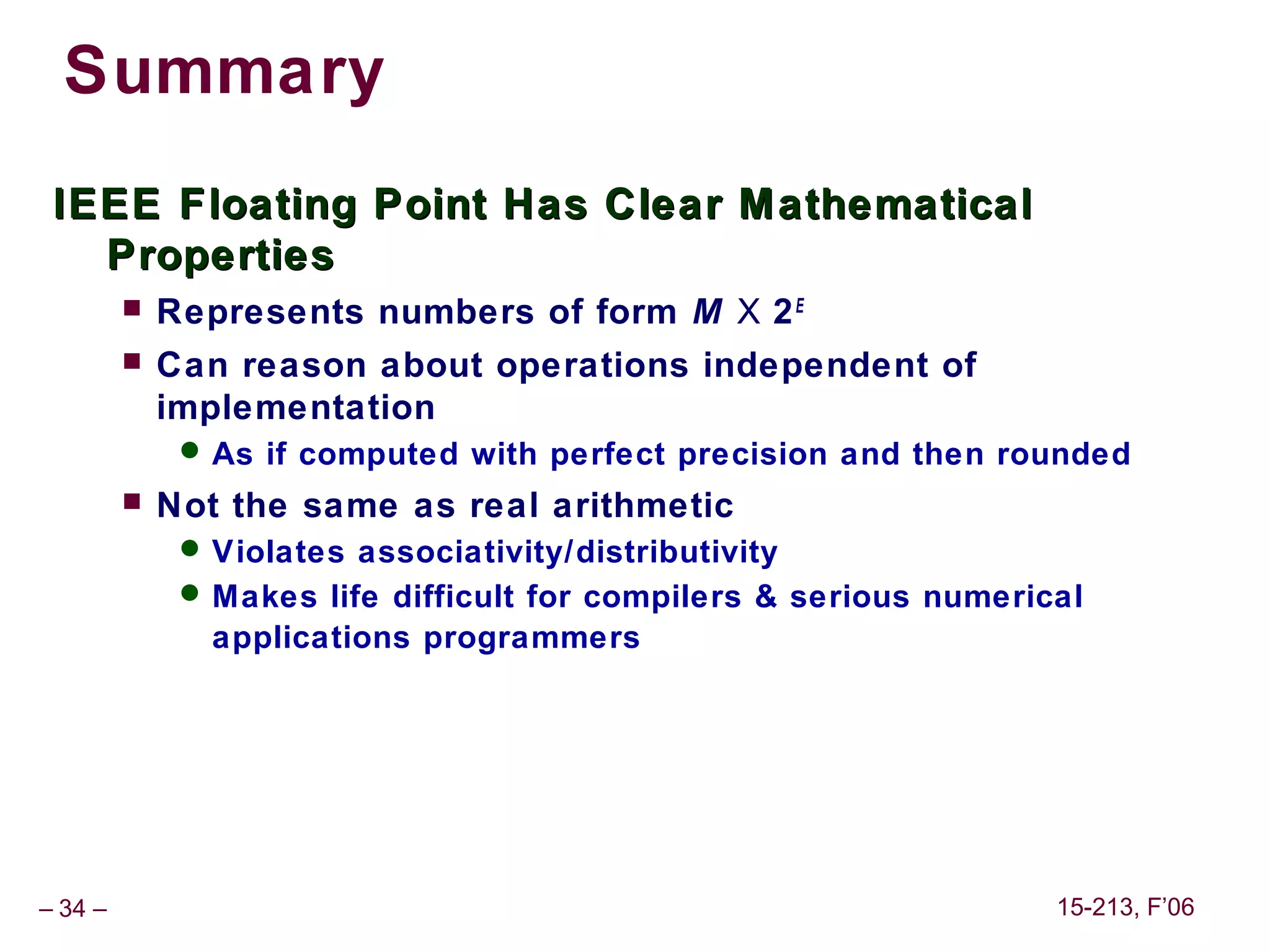 Summary
 IEEE Floating Point Has Clear M athematical
   Properties
            Represents numbers of form M X 2 E
            Can reason about operations independent of
             implementation
               As if computed with perfect precision and then rounded
            Not the same as real arithmetic
               Violates associativity/distributivity
               Makes life difficult for compilers & serious numerical
                applications programmers




– 34 –                                                              15-213, F’06
 
