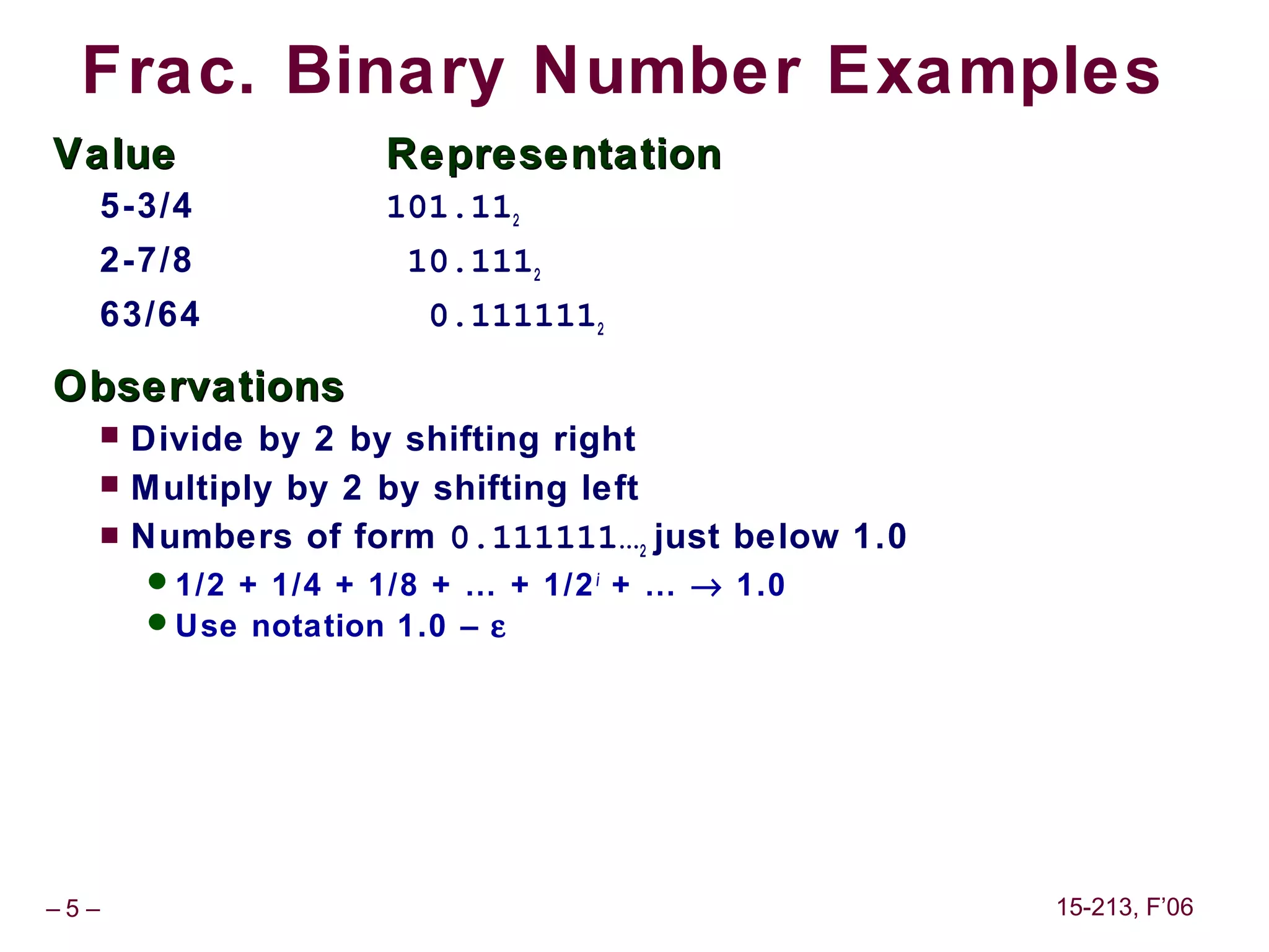 Frac. Binary Number Examples
Value               Representation
  5-3/4             101.112
  2-7/8              10.1112
  63/64               0.1111112

Observations
     Divide by 2 by shifting right
     Multiply by 2 by shifting left
     Numbers of form 0.111111…2 just below 1.0
      1/2 + 1/4 + 1/8 + … + 1/2 i + … → 1.0
      Use notation 1.0 – ε




–5–                                               15-213, F’06
 