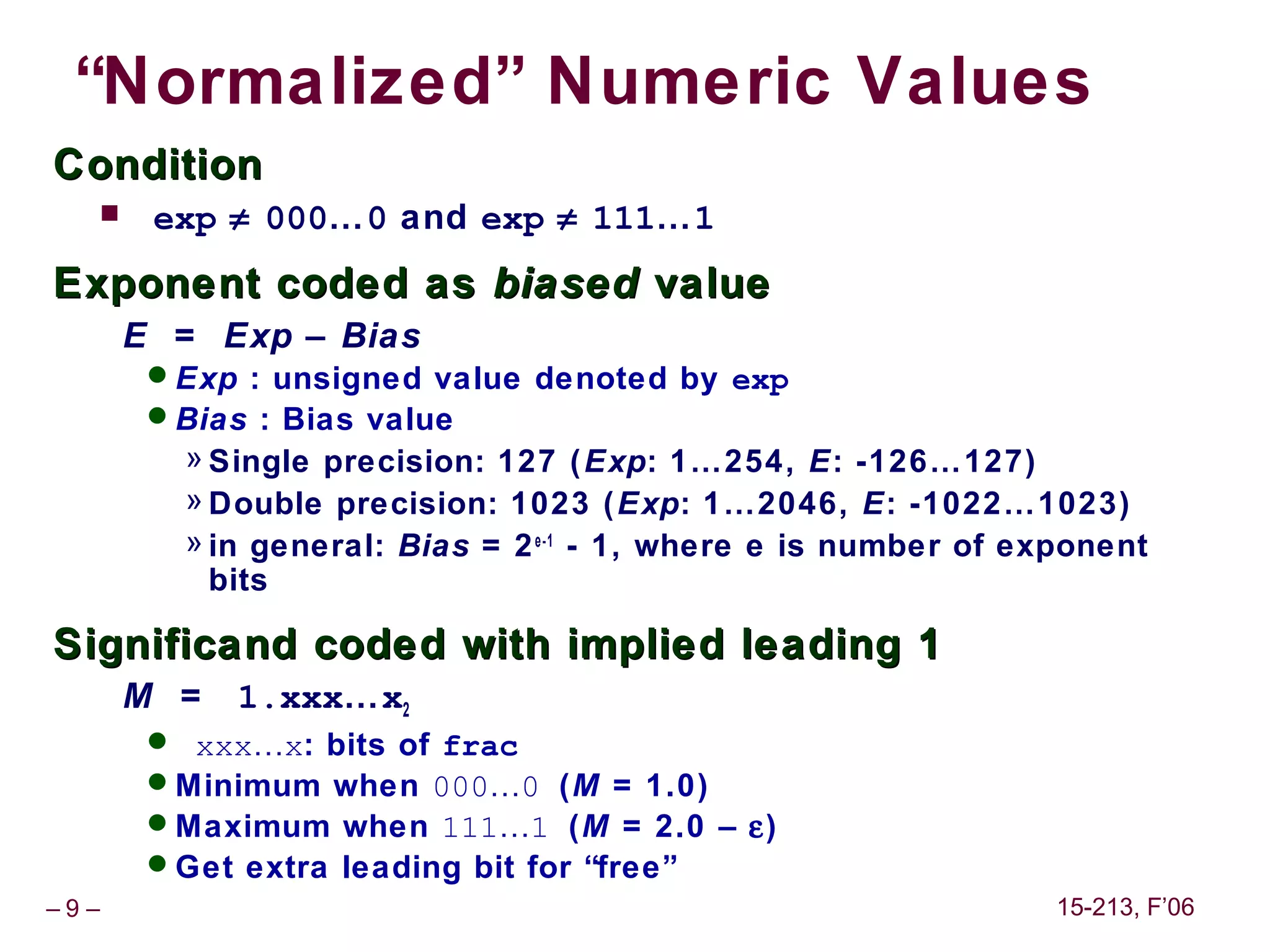 “Normalized” Numeric Values
Condition
      exp ≠ 000…0 and exp ≠ 111…1
Exponent coded as biased value
      E = Exp – Bias
       Exp : unsigned value denoted by exp
       Bias : Bias value
         » Single precision: 127 ( Exp: 1…254, E: -126…127)
         » Double precision: 1023 ( Exp: 1…2046, E: -1022…1023)
         » in general: Bias = 2 e-1 - 1, where e is number of exponent
           bits

Significand coded with implied leading 1
      M =   1.xxx…x2
        xxx…x: bits of frac
       Minimum when 000…0 (M = 1.0)
       Maximum when 111…1 (M = 2.0 – ε)
       Get extra leading bit for “free”
–9–                                                             15-213, F’06
 