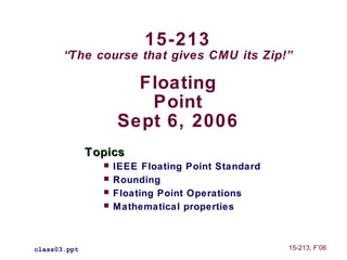 15-213
       “The course that gives CMU its Zip!”

                      Floating
                       Point
                    Sept 6, 2006
              Topics
                   IEEE Floating Point Standard
                   Rounding
                   Floating Point Operations
                   Mathematical properties



class03.ppt                                        15-213, F’06
 